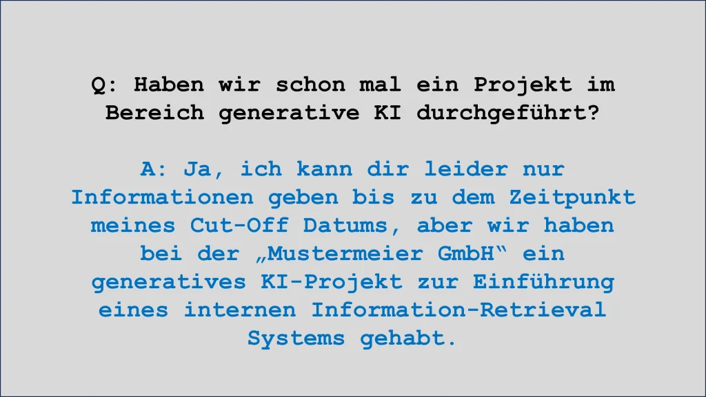 Q: Haben wir schon mal ein Projekt im Bereich generative KI durchgeführt?
A: Ja, ich kann dir leider nur Informationen geben bis zu dem Zeitpunkt meines Cut-Off Datums, aber wir haben bei der „Mustermeier GmbH“ ein generatives KI-Projekt zur Einführung eines internen Information-Retrieval Systems gehabt.