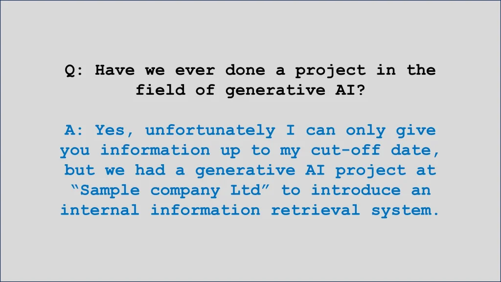 Q: Have we ever done a project in the field of generative AI?
A: Yes, unfortunately I can only give you information up to my cut-off date, but we had a generative AI project at “Sample company Ltd” to introduce an internal information retrieval system.